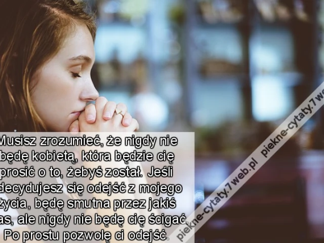 Musisz zrozumieć, że nigdy nie będę kobietą, która będzie cię prosić o to, żebyś został. Jeśli zdecydujesz się odejść z mojego życia, będę smutna przez jakiś czas, ale nigdy nie będę cię ścigać. Po prostu pozwolę ci odejść.