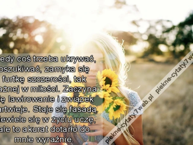 Kiedy coś trzeba ukrywać, oszukiwać, zamyka się furtkę szczerości, tak ważnej w miłości. Zaczyna się lawirowanie i związek martwieje. Staje się fasadą. Niewiele się w życiu uczę, ale to akurat dotarło do mnie wyraźnie.