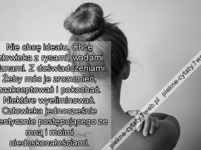 Nie chcę ideału. Chcę człowieka z rysami, wadami, bliznami. Z doświadczeniami. Żeby móc je zrozumieć, zaakceptować i pokochać. Niektóre wyeliminować. Człowieka jednocześnie identycznie postępującego ze mną i moimi niedoskonałościami.