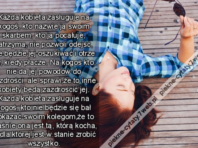 Każda kobieta zasługuje na kogoś, kto nazwie ją swoim skarbem, kto ją pocałuje, zatrzyma, nie pozwoli odejść, nie będzie jej oszukiwać i otrze łzy, kiedy płacze. Na kogoś kto, nie da jej powodów do zazdrości, ale sprawi,że to inne kobiety będą zazdrościć