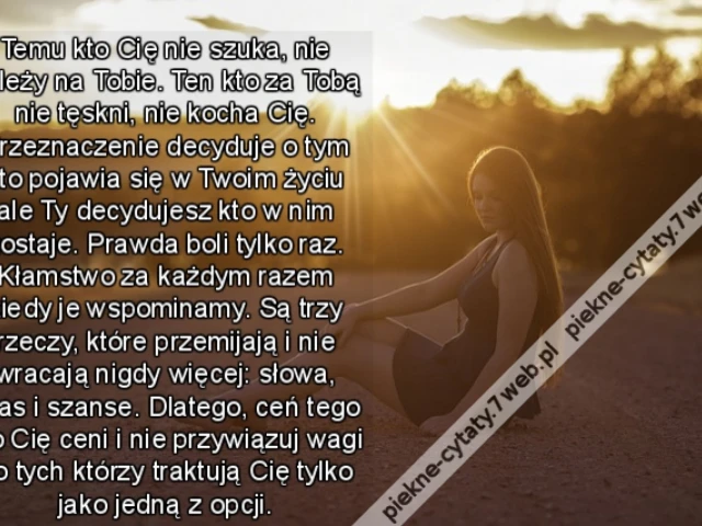 Temu kto Cię nie szuka, nie zależy na Tobie. Ten kto za Tobą nie tęskni, nie kocha Cię. Przeznaczenie decyduje o tym kto pojawia się w Twoim życiu ale Ty decydujesz kto w nim zostaje. Prawda boli tylko raz. Kłamstwo za każdym razem kiedy je wspominamy. Są