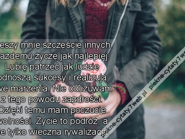 Cieszy mnie szczęście innych. Każdemu życzę jak najlepiej. Lubię patrzeć jak ludzie odnoszą sukcesy i realizują swe marzenia. Nie odczuwam z tego powoduzazdrości. Dzięki temu mam poczucie wolności. Życie to podróż, a nie tylko wieczna rywalizacja.