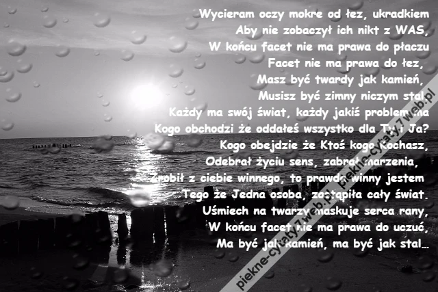 Wycieram oczy mokre od łez, ukradkiem\r\nAby nie zobaczył ich nikt z WAS,\r\nW końcu facet nie ma prawa do płaczu\r\nFacet nie ma prawa do łez, \r\nMasz być twardy jak kamień, \r\nMusisz być zimny niczym stal.\r\nKażdy ma swój świat, każdy jakiś problem ma\r\nKogo obchodzi że oddałeś wszystko dla Ty i Ja?\r\nKogo obejdzie że Ktoś kogo Kochasz,\r\nOdebrał życiu sens, zabrał marzenia, \r\nZrobił z ciebie winnego, to prawda winny jestem \r\nTego że Jedna osoba, zastąpiła cały świat.\r\nUśmiech na twarzy maskuje serca rany,\r\nW końcu facet nie ma prawa do uczuć,\r\nMa być jak kamień, ma być jak stal…