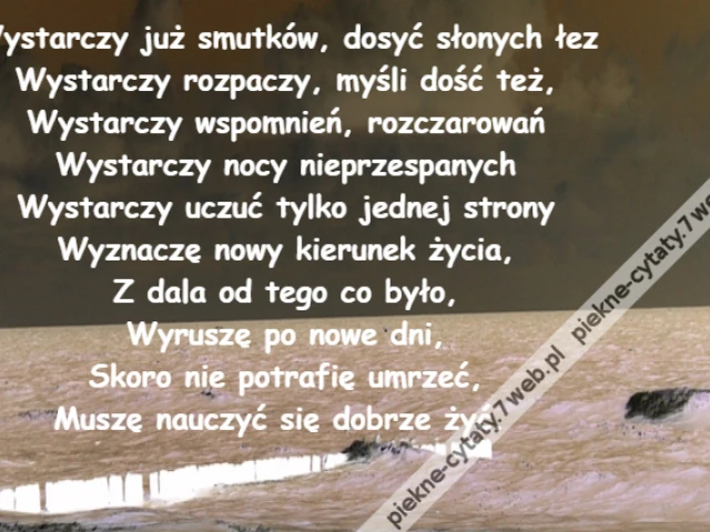 Wystarczy już smutków, dosyć słonych łez\r\nWystarczy rozpaczy, myśli dość też,\r\nWystarczy wspomnień, rozczarowań\r\nWystarczy nocy nieprzespanych\r\nWystarczy uczuć tylko jednej strony\r\nWyznaczę nowy kierunek życia,\r\nZ dala od tego co było,\r\nWyruszę po nowe dni,\r\nSkoro nie potrafię umrzeć,\r\nMuszę nauczyć się dobrze żyć.
