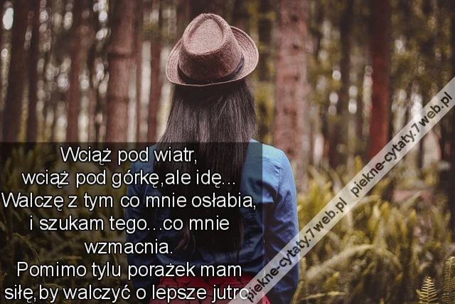 Wciąż pod wiatr, wciąż pod górkę,ale idę... Walczę z tym co mnie osłabia, i szukam tego...co mnie wzmacnia. Pomimo tylu porażek mam siłę,by walczyć o lepsze jutro.