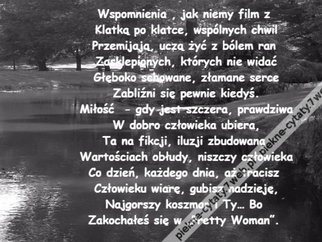 Wspomnienia , jak niemy film z \r\nKlatką po klatce, wspólnych chwil\r\nPrzemijają, uczą żyć z bólem ran \r\nZasklepionych, których nie widać\r\nGłęboko schowane, złamane serce\r\nZabliźni się pewnie kiedyś.\r\nMiłość  - gdy jest szczera, prawdziwa\r\nW dobro człowieka ubiera,\r\nTa na fikcji, iluzji zbudowana \r\nWartościach obłudy, niszczy człowieka\r\nCo dzień, każdego dnia, aż tracisz \r\nCzłowieku wiarę, gubisz nadzieję,\r\nNajgorszy koszmar i Ty… Bo \r\nZakochałeś się w „Pretty Woman”.