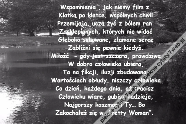 Wspomnienia , jak niemy film z \r\nKlatką po klatce, wspólnych chwil\r\nPrzemijają, uczą żyć z bólem ran \r\nZasklepionych, których nie widać\r\nGłęboko schowane, złamane serce\r\nZabliźni się pewnie kiedyś.\r\nMiłość - gdy jest szczera, prawdziwa\r\nW dobro człowieka ubiera,\r\nTa na fikcji, iluzji zbudowana \r\nWartościach obłudy, niszczy człowieka\r\nCo dzień, każdego dnia, aż tracisz \r\nCzłowieku wiarę, gubisz nadzieję,\r\nNajgorszy koszmar i Ty… Bo \r\nZakochałeś się w „Pretty Woman”.