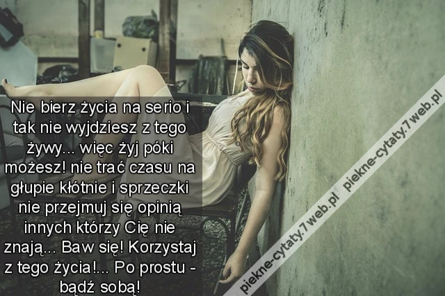 Nie bierz życia na serio i tak nie wyjdziesz z tego żywy... więc żyj póki możesz! nie trać czasu na głupie kłótnie i sprzeczki nie przejmuj się opinią innych którzy Cię nie znają... Baw się! Korzystaj z tego życia!... Po prostu - bądź sobą!