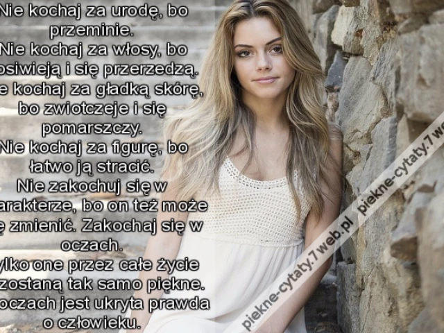 Nie kochaj za urodę, bo przeminie. Nie kochaj za włosy, bo posiwieją i się przerzedzą. Nie kochaj za gładką skórę, bo zwiotczeje i się pomarszczy. Nie kochaj za figurę, bo łatwo ją stracić. Nie zakochuj się w charakterze, bo on też może się zmienić. Z