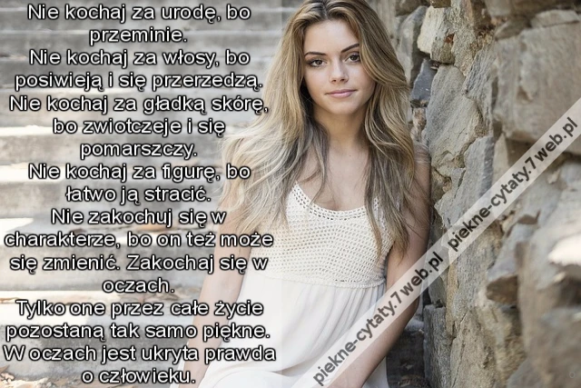 Nie kochaj za urodę, bo przeminie. Nie kochaj za włosy, bo posiwieją i się przerzedzą. Nie kochaj za gładką skórę, bo zwiotczeje i się pomarszczy. Nie kochaj za figurę, bo łatwo ją stracić. Nie zakochuj się w charakterze, bo on też może się zmienić. Z