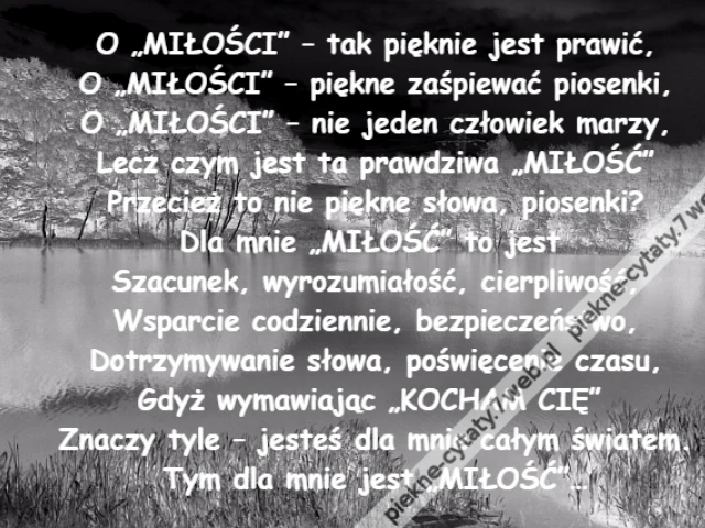 O „MIŁOŚCI” – tak pięknie jest prawić,\r\nO „MIŁOŚCI” – piękne zaśpiewać piosenki,\r\nO „MIŁOŚCI” – nie jeden człowiek marzy,\r\nLecz czym jest ta prawdziwa „MIŁOŚĆ”\r\nPrzecież to nie piękne słowa, piosenki?\r\nDla mnie „MIŁOŚĆ” to jest \r\nSzacunek, wyrozumiałość, cierpliwość,\r\nWsparcie codziennie, bezpieczeństwo,\r\nDotrzymywanie słowa, poświęcenie czasu,\r\nGdyż wymawiając „KOCHAM CIĘ” \r\nZnaczy tyle – jesteś dla mnie całym światem.\r\nTym dla mnie jest „MIŁOŚĆ”…