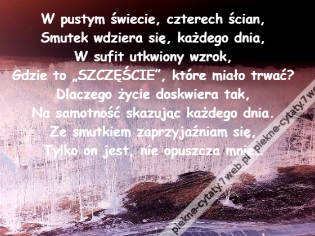W pustym świecie, czterech ścian,\r\nSmutek wdziera się, każdego dnia,\r\nW sufit utkwiony wzrok,\r\nGdzie to „SZCZĘŚCIE”, które miało trwać?\r\nDlaczego życie doskwiera tak,\r\nNa samotność skazując każdego dnia.\r\nZe smutkiem zaprzyjaźniam się,\r\nTylko on jest, nie opuszcza mnie…