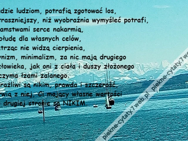 Ludzie ludziom, potrafią zgotować los,\r\nStraszniejszy, niż wyobraźnia wymyśleć potrafi,\r\nKłamstwami serce nakarmią,\r\nObłudę dla własnych celów,\r\nPatrząc nie widzą cierpienia,\r\nCynizm, minimalizm, za nic mają drugiego \r\nCzłowieka, jak oni z ciała i duszy złożonego \r\nOczyma łzami zalanego. \r\nWrażliwi są nikim, prawda i szczerość,\r\nDrwią z niej, Ci mający własne wartości\r\nPo drugiej stronie są NIKIM.