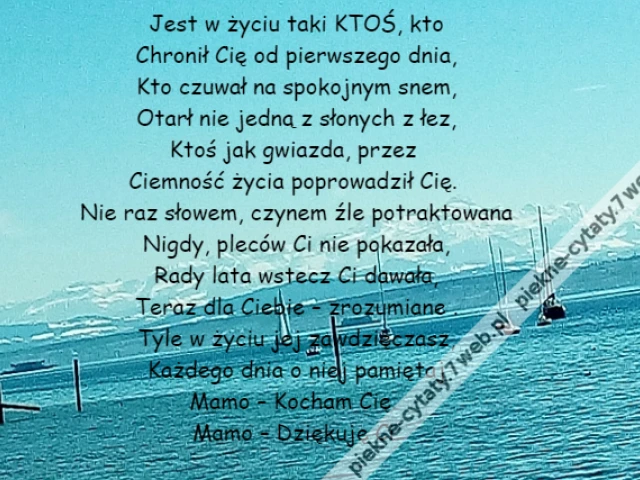 Jest w życiu taki KTOŚ, kto\r\nChronił Cię od pierwszego dnia,\r\nKto czuwał na spokojnym snem,\r\nOtarł nie jedną z słonych z łez,\r\nKtoś jak gwiazda, przez \r\nCiemność życia poprowadził Cię. \r\nNie raz słowem, czynem źle potraktowana\r\nNigdy, pleców Ci nie pokazała,\r\nRady lata wstecz Ci dawała,\r\nTeraz dla Ciebie – zrozumiane .\r\nTyle w życiu jej zawdzięczasz,\r\nKażdego dnia o niej pamiętaj\r\nMamo – Kocham Cię. \r\nMamo – Dziękuję Ci.