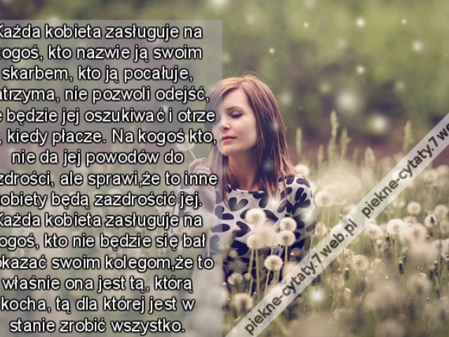 Każda kobieta zasługuje na kogoś, kto nazwie ją swoim skarbem, kto ją pocałuje, zatrzyma, nie pozwoli odejść, nie będzie jej oszukiwać i otrze łzy, kiedy płacze. Na kogoś kto, nie da jej powodów do zazdrości, ale sprawi,że to inne kobiety będą zazdrościć