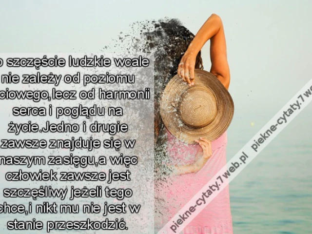 Bo szczęście ludzkie wcale nie zależy od poziomu życiowego,lecz od harmonii serca i poglądu na życie.Jedno i drugie zawsze znajduje się w naszym zasięgu,a więc człowiek zawsze jest szczęśliwy jeżeli tego chce,i nikt mu nie jest w stanie przeszkodzić.