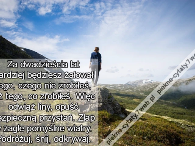 Za dwadzieścia lat bardziej będziesz żałował tego, czego nie zrobiłeś, niż tego, co zrobiłeś. Więc odwiąż liny, opuść bezpieczną przystań. Złap w żagle pomyślne wiatry. Podróżuj, śnij, odkrywaj.