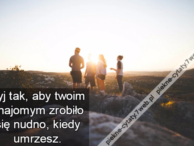 Żyj tak, aby twoim znajomym zrobiło się nudno, kiedy umrzesz.