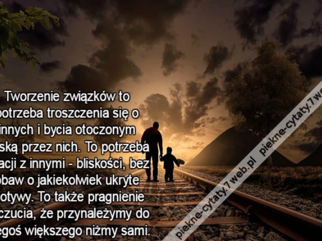 Tworzenie związków to potrzeba troszczenia się o innych i bycia otoczonym troską przez nich. To potrzeba relacji z innymi - bliskości, bez obaw o jakiekolwiek ukryte motywy. To także pragnienie poczucia, że przynależymy do czegoś większego niżmy sami.
