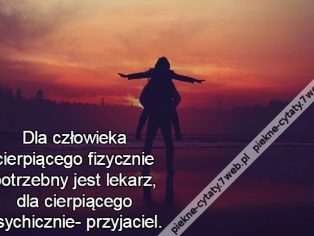 Dla człowieka cierpiącego fizycznie potrzebny jest lekarz, dla cierpiącego psychicznie- przyjaciel.