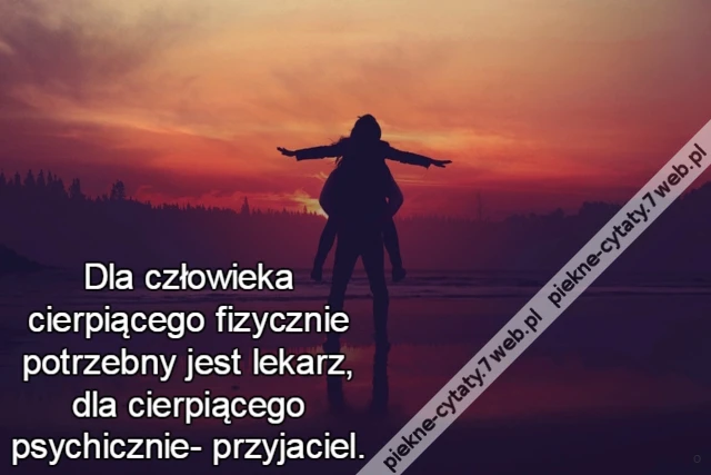 Dla człowieka cierpiącego fizycznie potrzebny jest lekarz, dla cierpiącego psychicznie- przyjaciel.