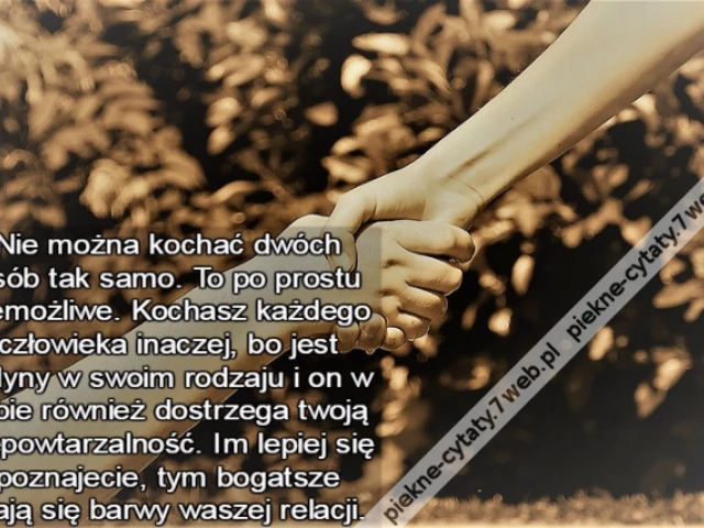 Nie można kochać dwóch osób tak samo. To po prostu niemożliwe. Kochasz każdego człowieka inaczej, bo jest jedyny w swoim rodzaju i on w tobie również dostrzega twoją niepowtarzalność. Im lepiej się poznajecie, tym bogatsze stają się barwy waszej relacji.
