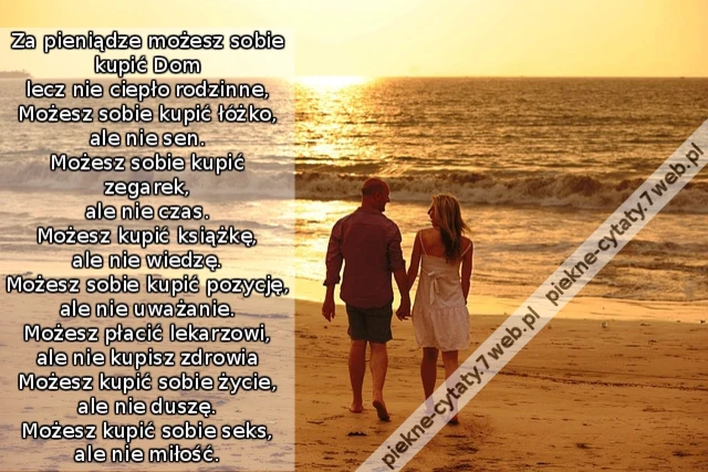 Za pieniądze możesz sobie kupić Dom lecz nie ciepło rodzinne, Możesz sobie kupić łóżko, ale nie sen. Możesz sobie kupić zegarek, ale nie czas. Możesz kupić książkę, ale nie wiedzę. Możesz sobie kupić pozycję, ale nie uważanie. Możesz płacić lekarzowi, al