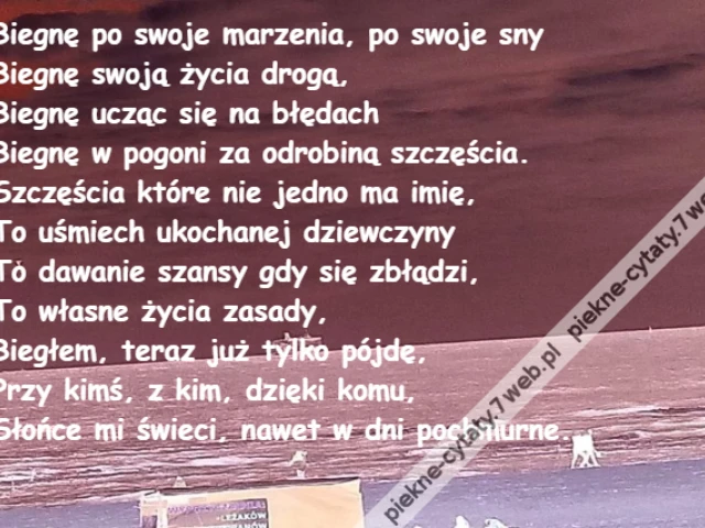 Biegnę po swoje marzenia, po swoje sny\r\nBiegnę swoją życia drogą,\r\nBiegnę ucząc się na błędach\r\nBiegnę w pogoni za odrobiną szczęścia.\r\nSzczęścia które nie jedno ma imię,\r\nTo uśmiech ukochanej dziewczyny\r\nTo dawanie szansy gdy się zbłądzi,\r\nTo własne życia zasady,\r\nBiegłem, teraz już tylko pójdę,\r\nPrzy kimś, z kim, dzięki komu,\r\nSłońce mi świeci, nawet w dni pochmurne.
