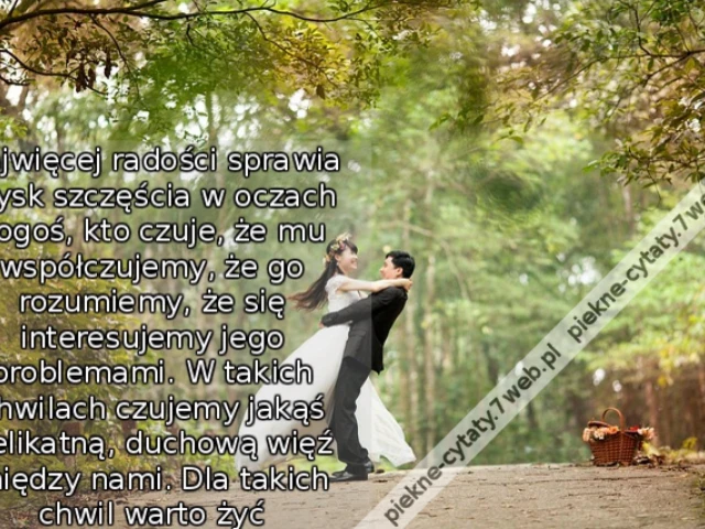 Najwięcej radości sprawia błysk szczęścia w oczach kogoś, kto czuje, że mu współczujemy, że go rozumiemy, że się interesujemy jego problemami. W takich chwilach czujemy jakąś delikatną, duchową więź między nami. Dla takich chwil warto żyć
