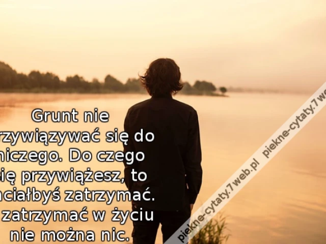 Grunt nie przywiązywać się do niczego. Do czego się przywiążesz, to chciałbyś zatrzymać. A zatrzymać w życiu nie można nic.