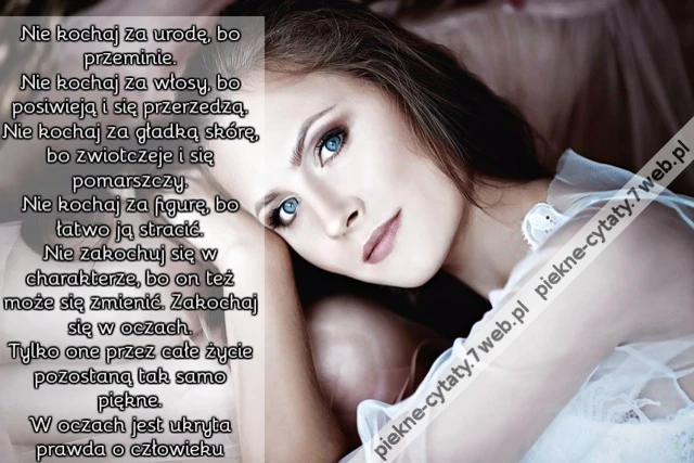 Nie kochaj za urodę, bo przeminie. Nie kochaj za włosy, bo posiwieją i się przerzedzą. Nie kochaj za gładką skórę, bo zwiotczeje i się pomarszczy. Nie kochaj za figurę, bo łatwo ją stracić. Nie zakochuj się w charakterze, bo on też może się zmienić. Z