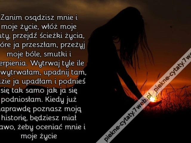 Zanim osądzisz mnie i moje życie, włóż moje buty, przejdź ścieżki życia, które ja przeszłam, przeżyj moje bóle, smutki i cierpienia. Wytrwaj tyle ile ja wytrwałam, upadnij tam, gdzie ja upadłam i podnieś się tak samo jak ja się podniosłam. Kiedy już napr