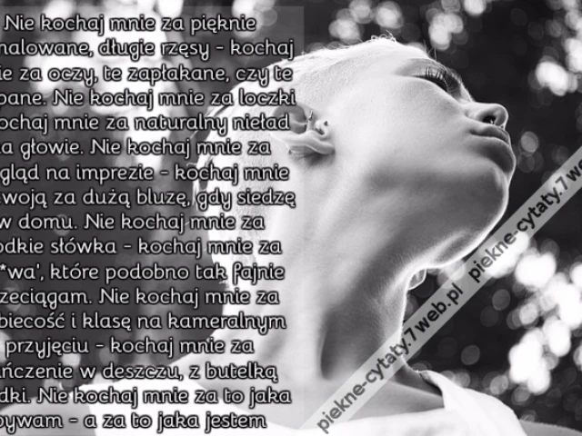 Nie kochaj mnie za pięknie pomalowane, długie rzęsy - kochaj mnie za oczy, te zapłakane, czy te zaspane. Nie kochaj mnie za loczki - kochaj mnie za naturalny nieład na głowie. Nie kochaj mnie za wygląd na imprezie - kochaj mnie za twoją za dużą bluzę, gdy