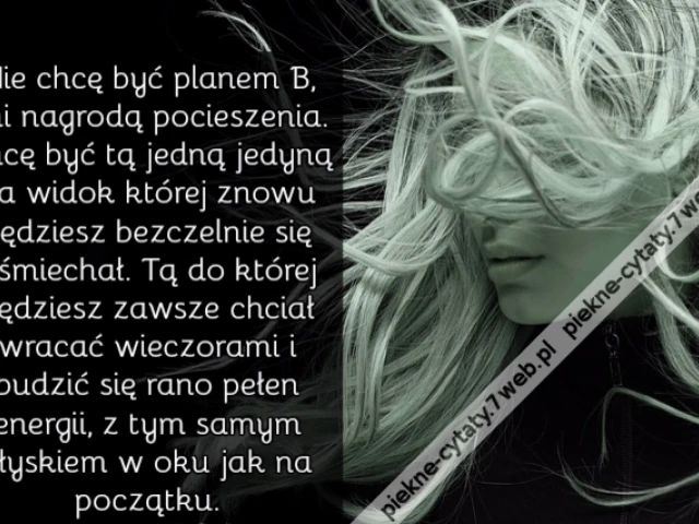 Nie chcę być planem B, ani nagrodą pocieszenia. Chcę być tą jedną jedyną na widok której znowu będziesz bezczelnie się uśmiechał. Tą do której będziesz zawsze chciał wracać wieczorami i budzić się rano pełen energii, z tym samym błyskiem w oku jak na pocz
