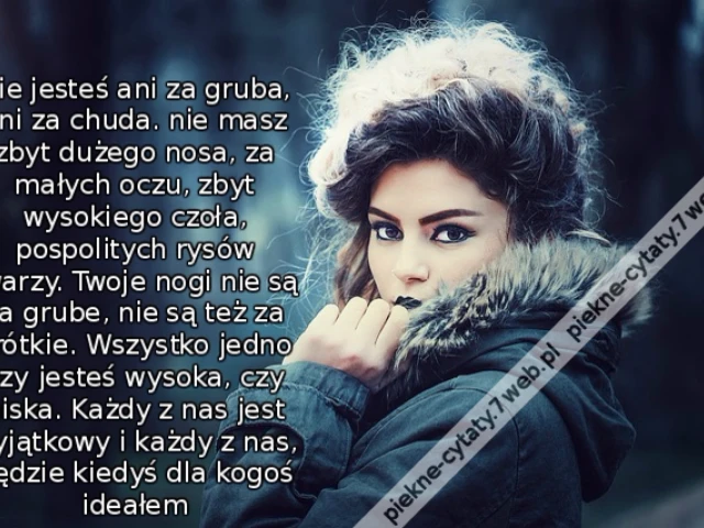 Nie jesteś ani za gruba, ani za chuda. nie masz zbyt dużego nosa, za małych oczu, zbyt wysokiego czoła, pospolitych rysów twarzy. Twoje nogi nie są za grube, nie są też za krótkie. Wszystko jedno czy jesteś wysoka, czy niska. Każdy z nas jest wyjątkowy i