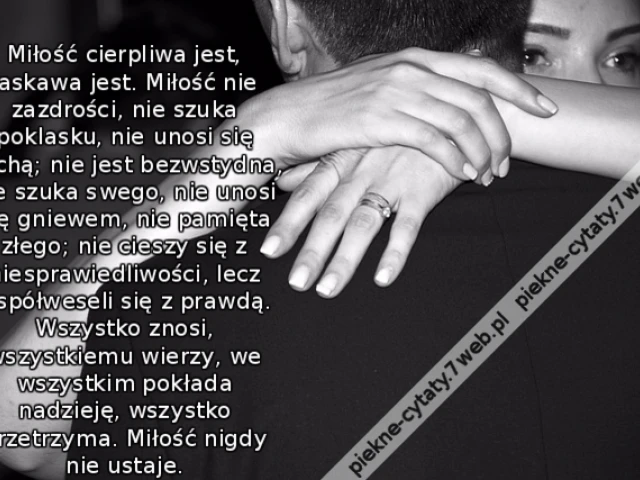 Miłość cierpliwa jest, łaskawa jest. Miłość nie zazdrości, nie szuka poklasku, nie unosi się pychą; nie jest bezwstydna, nie szuka swego, nie unosi się gniewem, nie pamięta złego; nie cieszy się z niesprawiedliwości, lecz współweseli się z prawdą. Wszystk