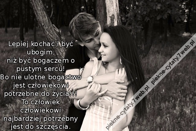 Lepiej kochać i być ubogim, niż być bogaczem o pustym sercu! Bo nie ulotne bogactwo jest człowiekowi potrzebne do życia!!! To człowiek człowiekowi najbardziej potrzebny jest do szczęścia.