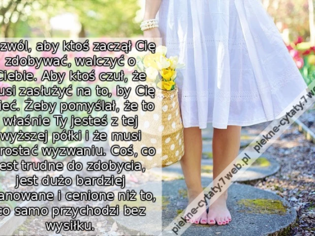 Pozwól, aby ktoś zaczął Cię zdobywać, walczyć o Ciebie. Aby ktoś czuł, że musi zasłużyć na to, by Cię mieć. Żeby pomyślał, że to właśnie Ty jesteś z tej wyższej półki i że musi sprostać wyzwaniu. Coś, co jest trudne do zdobycia, jest dużo bardziej szanowa