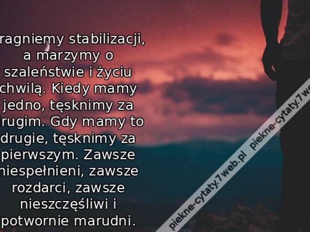 Pragniemy stabilizacji, a marzymy o szaleństwie i życiu chwilą. Kiedy mamy jedno, tęsknimy za drugim. Gdy mamy to drugie, tęsknimy za pierwszym. Zawsze niespełnieni, zawsze rozdarci, zawsze nieszczęśliwi i potwornie marudni.