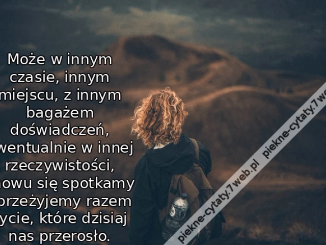 Może w innym czasie, innym miejscu, z innym bagażem doświadczeń, ewentualnie w innej rzeczywistości, znowu się spotkamy i przeżyjemy razem życie, które dzisiaj nas przerosło.