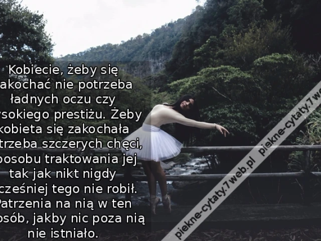 Kobiecie, żeby się zakochać nie potrzeba ładnych oczu czy wysokiego prestiżu. Żeby kobieta się zakochała potrzeba szczerych chęci, sposobu traktowania jej tak jak nikt nigdy wcześniej tego nie robił. Patrzenia na nią w ten sposób, jakby nic poza nią nie i