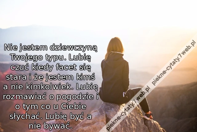 Nie jestem dziewczyną Twojego typu. Lubię czuć kiedy facet się stara i że jestem kimś a nie kimkolwiek. Lubię rozmawiać o pogodzie i o tym co u Ciebie słychać. Lubię być a nie bywać.