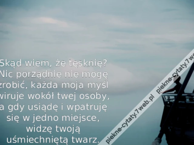 Skąd wiem, że tęsknię? Nic porządnie nie mogę zrobić, każda moja myśl wiruje wokół twej osoby, a gdy usiądę i wpatruję się w jedno miejsce, widzę twoją uśmiechniętą twarz.
