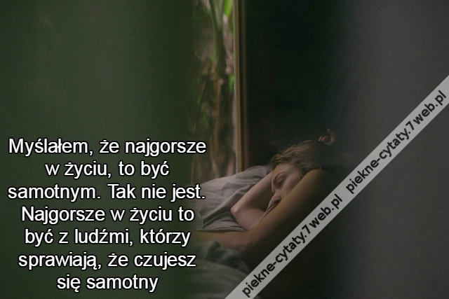 Myślałem, że najgorsze w życiu, to być samotnym. Tak nie jest. Najgorsze w życiu to być z ludźmi, którzy sprawiają, że czujesz się samotny