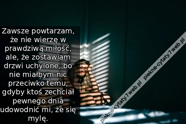 Zawsze powtarzam, że nie wierzę w prawdziwą miłość, ale, że zostawiam drzwi uchylone, bo nie miałbym nic przeciwko temu, gdyby ktoś zechciał pewnego dnia udowodnić mi, że się mylę.