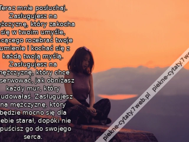 Teraz mnie posłuchaj. Zasługujesz na mężczyznę, który zakocha się w twoim umyśle, chcącego rozebrać twoje sumienie i kochać się z każdą twoją myślą. Zasługujesz na mężczyznę, który chce obserwować, jak obniżasz każdy mur, który zbudowałaś. Zasługujesz na
