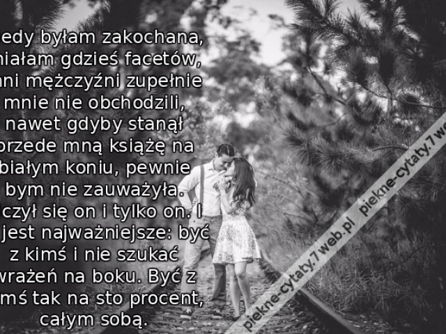 Kiedy byłam zakochana, miałam gdzieś facetów, inni mężczyźni zupełnie mnie nie obchodzili, nawet gdyby stanął przede mną książę na białym koniu, pewnie bym nie zauważyła. Liczył się on i tylko on. I to jest najważniejsze: być z kimś i nie szukać wrażeń na