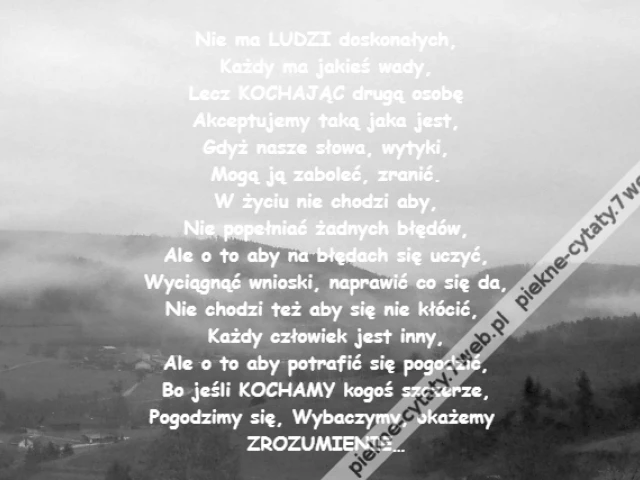 Nie ma LUDZI doskonałych,\r\nKażdy ma jakieś wady,\r\nLecz KOCHAJĄC drugą osobę\r\nAkceptujemy taką jaka jest,\r\nGdyż nasze słowa, wytyki,\r\nMogą ją zaboleć, zranić.\r\nW życiu nie chodzi aby,\r\nNie popełniać żadnych błędów,\r\nAle o to aby na błędach się uczyć,\r\nWyciągnąć wnioski, naprawić co się da,\r\nNie chodzi też aby się nie kłócić, \r\nKażdy człowiek jest inny,\r\nAle o to aby potrafić się pogodzić,\r\nBo jeśli KOCHAMY kogoś szczerze,\r\nPogodzimy się, Wybaczymy, okażemy \r\nZROZUMIENIE…
