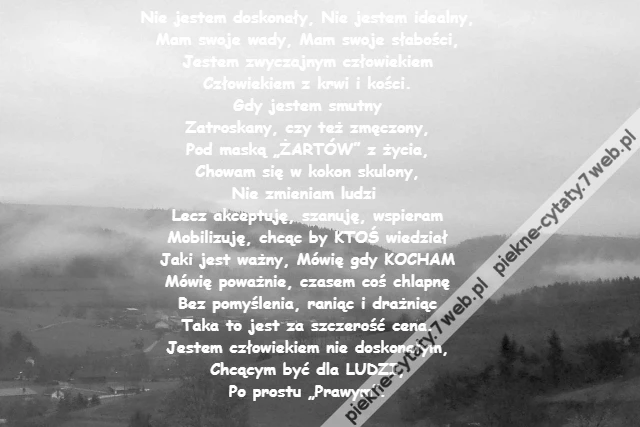 Nie jestem doskonały, Nie jestem idealny,\r\nMam swoje wady, Mam swoje słabości,\r\nJestem zwyczajnym człowiekiem\r\nCzłowiekiem z krwi i kości.\r\nGdy jestem smutny\r\nZatroskany, czy też zmęczony,\r\nPod maską „ŻARTÓW” z życia,\r\nChowam się w kokon skulony,\r\nNie zmieniam ludzi \r\nLecz akceptuję, szanuję, wspieram\r\nMobilizuję, chcąc by KTOŚ wiedział\r\nJaki jest ważny, Mówię gdy KOCHAM\r\nMówię poważnie, czasem coś chlapnę\r\nBez pomyślenia, raniąc i drażniąc\r\nTaka to jest za szczerość cena.\r\nJestem człowiekiem nie doskonałym,\r\nChcącym być dla LUDZI,\r\nPo prostu „Prawym”.