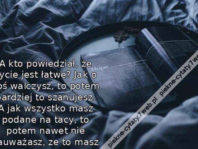 A kto powiedział, że życie jest łatwe? Jak o coś walczysz, to potem bardziej to szanujesz. A jak wszystko masz podane na tacy, to potem nawet nie zauważasz, ze to masz